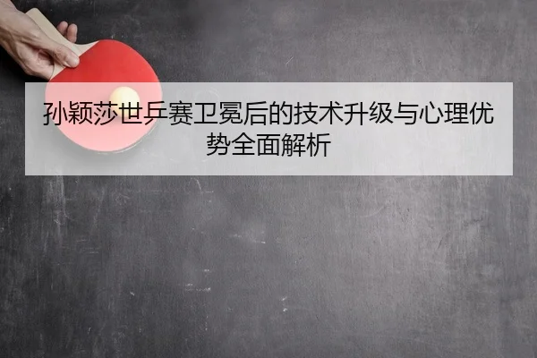 孙颖莎世乒赛卫冕后的技术升级与心理优势全面解析